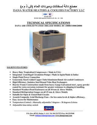 ‫ء‬ ‫ا‬ ‫دات‬ ‫و‬ ‫ت‬ ‫دا‬)‫م‬ ‫م‬ ‫ذ‬ ‫ش‬(
DANA WATER HEATERS & COOLERS FACTORY LLC
ISO 9001:2008
ISO 9001:2008 registered company by IIC. (No. : JU – 1306)
TECHNICAL SPECIFICATIONS
DANA AIR COOLED WATER CHILLER MODEL DC-10000/15000/20000
SALIENT FEATURES
• Heavy Duty Tropicalized Compressors ( Made in USA)
• Integrated Centrifugal Circulation Pumps ( Made in Spain/Made in India)
• Single Point Power Connection
• Generously Sized 2-sided Copper Tube/Aluminum-finned Air-cooled Condensers
• High Efficiency, Stainless Steel Brazed Tube Heat Exchangers
• Heavier Frame Construction (made from heavy Gauge Galvanized steel , epoxy powder
coated for extra corrosion resistant) for greater resistance to shipping & handling.
• Standard Weather-Proof Enclosures on all 10 tons & Above Models.
• Standard Refrigeration Gauges on all 15 tons & Above Models
• Suitable for Open & Closed fluid Circuits
• Acousti-Composite Axial Discharge Fans – for low-noise levels & higher efficiency.
• Easy Access for Maintenance
• Temperature Control :- Manually adjustable 3 degrees – 30 degrees Celsius
• Adjustable time-delay switch
P.O. Box 40743, Dubai, U.A.E, Tel: 04-2217273 Fax: 04-2215940
Email: drdana@danagroups.com ,www.danagroups.com
 