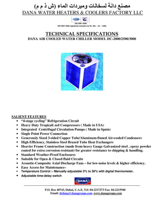 (‫مصنع دانة لسخانات ومبردات الماء )ش ذ م م‬
       DANA WATER HEATERS & COOLERS FACTORY LLC
                                                    ISO 9001:2008
                                ISO 9001:2008 registered company by IIC. (No. : JU – 1306)




                        TECHNICAL SPECIFICATIONS
           DANA AIR COOLED WATER CHILLER MODEL DC-2000/2500/3000




SALIENT FEATURES
  • “4-stage cycling” Refrigeration Circuit
  • Heavy Duty Tropicali zed Compressors ( Made in USA)
  • Integrated Centrifugal Circulation Pumps ( Made in Spain)
  • Single Point Power Connection
  • Generously Sized 3-sided Copper Tube/Aluminum-finned Air-cooled Condensers
  • High Efficiency, Stainless Steel Brazed Tube Heat Exchangers
  • Heavier Frame Construction (made from heavy Gauge Galvanized steel , epoxy powder
     coated for extra corrosion resistant) for greater resistance to shipping & handling.
  • Standard Weather-Proof Enclosures
  • Suitable for Open & Closed fluid Circuits
  • Acoustic-Composite Axial Discharge Fans – for low-noise levels & higher efficiency.
  • Easy Access for Maintenance–
   •   Temperature Control :- Manually adjustable 3⁰c to 30⁰c with digital thermometer.
   •   Adjustable time-delay switch



                       P.O. Box 40743, Dubai, U.A.E, Tel: 04-2217273 Fax: 04-2215940
                           Email: drdana@danagroups.com ,www.danagroups.com
 