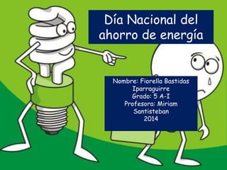 Día Nacional del 
ahorro de energía 
Nombre: Fiorella Bastidas 
Iparraguirre 
Grado: 5 A-I 
Profesora: Miriam 
Santisteban 
2014 
 
