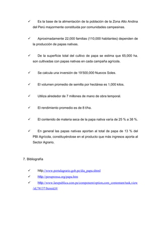       Es la base de la alimentación de la población de la Zona Alto Andina
       del Perú mayormente constituida por comunidades campesinas.


         Aproximadamente 22,000 familias (110,000 habitantes) dependen de
       la producción de papas nativas.


         De la superficie total del cultivo de papa se estima que 65,000 ha.
       son cultivadas con papas nativas en cada campaña agrícola.


         Se calcula una inversión de 19’500,000 Nuevos Soles.


         El volumen promedio de semilla por hectárea es 1,000 kilos.


         Utiliza alrededor de 7 millones de mano de obra temporal.


         El rendimiento promedio es de 8 t/ha.


         El contenido de materia seca de la papa nativa varía de 25 % a 38 %.


         En general las papas nativas aportan al total de papa de 13 % del
       PBI Agrícola, constituyéndose en el producto que más ingresos aporta al
       Sector Agrario.




7. Bibliografía


         http://www.portalagrario.gob.pe/dia_papa.shtml
         http://peruprensa.org/papa.htm
         http://www.larepublica.com.pe/component/option,com_contentant/task,view
       /id,78137/Itemid,0/
 