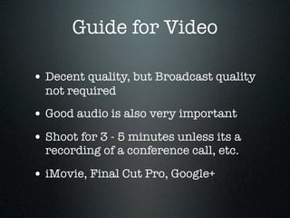 Guide for Video

• Decent quality, but Broadcast quality
  not required
• Good audio is also very important
• Shoot for 3 - 5 minutes unless its a
  recording of a conference call, etc.

• iMovie, Final Cut Pro, Google+
 