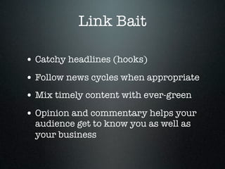 Link Bait

• Catchy headlines (hooks)
• Follow news cycles when appropriate
• Mix timely content with ever-green
• Opinion and commentary helps your
  audience get to know you as well as
  your business
 