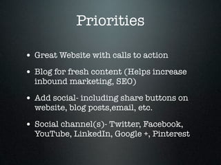 Priorities

• Great Website with calls to action
• Blog for fresh content (Helps increase
  inbound marketing, SEO)

• Add social- including share buttons on
  website, blog posts,email, etc.

• Social channel(s)- Twitter, Facebook,
  YouTube, LinkedIn, Google +, Pinterest
 
