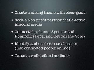 • Create a strong theme with clear goals
• Seek a Non-proﬁt partner that’s active
  in social media

• Connect the theme, Sponsor and
  Nonproﬁt (Pepsi and Get out the Vote)

• Identify and use best social assets
  (Use connected people online)

• Target a well-deﬁned audience
 