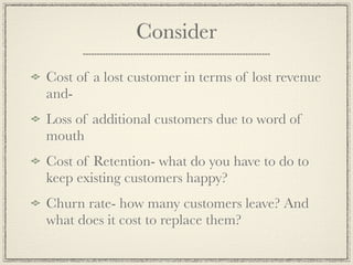 Consider
Cost of a lost customer in terms of lost revenue
and-
Loss of additional customers due to word of
mouth
Cost of Retention- what do you have to do to
keep existing customers happy?
Churn rate- how many customers leave? And
what does it cost to replace them?
 