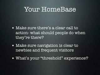 Your HomeBase

• Make sure there’s a clear call to
  action- what should people do when
  they’re there?

• Make sure navigation is clear to
  newbies and frequent visitors

• What’s your “threshold” experience?
 