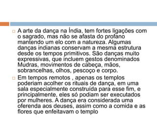  A arte da dança na Índia, tem fortes ligações com
o sagrado, mas não se afasta do profano
mantendo um elo com a natureza. Algumas
danças indianas conservam a mesma estrutura
desde os tempos primitivos. São danças muito
expressivas, que incluem gestos denominados
Mudras, movimentos de cabeça, mãos,
sobrancelhas, olhos, pescoço e corpo.
 Em tempos remotos , apenas os templos
poderiam acolher os rituais de dança, em uma
sala especialmente construída para esse fim, e
principalmente, eles só podiam ser executados
por mulheres. A dança era considerada uma
oferenda aos deuses, assim como a comida e as
flores que enfeitavam o templo
 