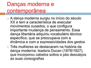 Danças moderna e
contemporânea
 A dança moderna surgiu no início do século
XX e tem a característica de executar
movimentos ousados, o que configura
importante mudança de pensamento. Essa
dança libertária adquiriu vocabulário técnico
específico, que se preocupava com a
dinâmica e com a expressividades dos gestos
 Três mulheres se destacaram na história da
dança moderna: Isadora Ducan (1878/1927),
que incorporou cabelos soltos e pés descalços
as suas coreografias
 