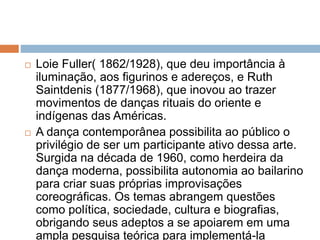  Loie Fuller( 1862/1928), que deu importância à
iluminação, aos figurinos e adereços, e Ruth
Saintdenis (1877/1968), que inovou ao trazer
movimentos de danças rituais do oriente e
indígenas das Américas.
 A dança contemporânea possibilita ao público o
privilégio de ser um participante ativo dessa arte.
Surgida na década de 1960, como herdeira da
dança moderna, possibilita autonomia ao bailarino
para criar suas próprias improvisações
coreográficas. Os temas abrangem questões
como política, sociedade, cultura e biografias,
obrigando seus adeptos a se apoiarem em uma
ampla pesquisa teórica para implementá-la
 
