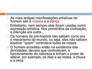  As mais antigas manifestações artísticas do
homem são a música e a dança.
 Entretanto, nem sempre elas foram usadas como
expressão artística. Nos primórdios da civilização,
a intenção era outra...
 Os homens da pré-história não sabiam como era
o mecanismo do mundo, ou seja, eles não sabiam
explicar ‘’quem’’ controlava todas as coisas.
 O homem acreditou então na existência das
divindades, deuses que controlavam, o
funcionamento da natureza e tinham o poder de
alterar, por exemplo, os dias e as noites, a chuva
e a seca
 