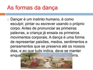 As formas da dança
 Dançar é um instinto humano, é como
esculpir, pintar ou escrever usando o próprio
corpo. Antes de pronunciar as primeiras
palavras, a criança já ensaia os primeiros
movimentos corporais. A dança é uma forma
de representar paixões, medos, sentimentos e
pensamentos que se preserva até os nossos
dias, e ao que tudo indica, deve se manter
enquanto o homem estiver sobre a Terra.
 