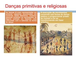Danças primitivas e religiosas
As danças já eram representadas em
pinturas rupestres encontradas em
cavernas. Estes desenhos mostram
pessoas imitando os movimentos de
alguns animais ou fazendo uma
comunhão com a natureza na forma
de dança.
A execução de movimentos
corporais sob forma de dança
passou a proporcionar prazer
ao homem e foi se
transformando em fazer
artístico.
 