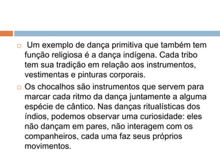  Um exemplo de dança primitiva que também tem
função religiosa é a dança indígena. Cada tribo
tem sua tradição em relação aos instrumentos,
vestimentas e pinturas corporais.
 Os chocalhos são instrumentos que servem para
marcar cada ritmo da dança juntamente a alguma
espécie de cântico. Nas danças ritualísticas dos
índios, podemos observar uma curiosidade: eles
não dançam em pares, não interagem com os
companheiros, cada uma faz seus próprios
movimentos.
 