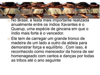  No Brasil, a festa mais importante realizada
anualmente entre os índios Xavantes é o
Quarup, uma espécie de gincana em que o
índio mais forte é o vencedor.
 Ele tem de carregar um grande tronco de
madeira de um lado a outro da aldeia para
demonstrar força e equilíbrio . Com isso, é
reconhecido como merecedor da honra de ser
homenageado com cantos e danças por todas
as tribos até o ano seguinte
 