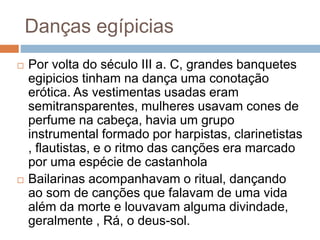 Danças egípicias
 Por volta do século III a. C, grandes banquetes
egipicios tinham na dança uma conotação
erótica. As vestimentas usadas eram
semitransparentes, mulheres usavam cones de
perfume na cabeça, havia um grupo
instrumental formado por harpistas, clarinetistas
, flautistas, e o ritmo das canções era marcado
por uma espécie de castanhola
 Bailarinas acompanhavam o ritual, dançando
ao som de canções que falavam de uma vida
além da morte e louvavam alguma divindade,
geralmente , Rá, o deus-sol.
 