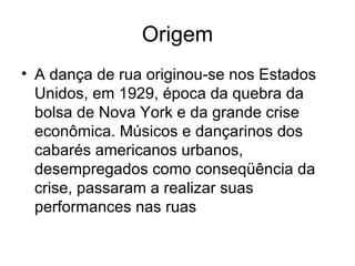 Origem A dança de rua originou-se nos Estados Unidos, em 1929, época da quebra da bolsa de Nova York e da grande crise econômica. Músicos e dançarinos dos cabarés americanos urbanos, desempregados como conseqüência da crise, passaram a realizar suas performances nas ruas  
