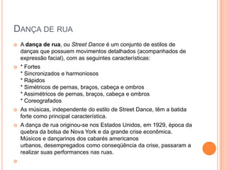 DANÇA DE RUA
 A dança de rua, ou Street Dance é um conjunto de estilos de
danças que possuem movimentos detalhados (acompanhados de
expressão facial), com as seguintes características:
 * Fortes
* Sincronizados e harmoniosos
* Rápidos
* Simétricos de pernas, braços, cabeça e ombros
* Assimétricos de pernas, braços, cabeça e ombros
* Coreografados
 As músicas, independente do estilo de Street Dance, têm a batida
forte como principal característica.
 A dança de rua originou-se nos Estados Unidos, em 1929, época da
quebra da bolsa de Nova York e da grande crise econômica.
Músicos e dançarinos dos cabarés americanos
urbanos, desempregados como conseqüência da crise, passaram a
realizar suas performances nas ruas.

 
