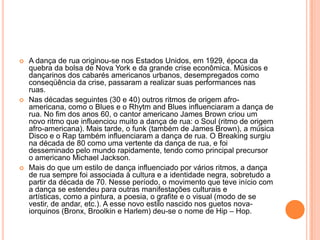  A dança de rua originou-se nos Estados Unidos, em 1929, época da
quebra da bolsa de Nova York e da grande crise econômica. Músicos e
dançarinos dos cabarés americanos urbanos, desempregados como
conseqüência da crise, passaram a realizar suas performances nas
ruas.
 Nas décadas seguintes (30 e 40) outros ritmos de origem afro-
americana, como o Blues e o Rhytm and Blues influenciaram a dança de
rua. No fim dos anos 60, o cantor americano James Brown criou um
novo ritmo que influenciou muito a dança de rua: o Soul (ritmo de origem
afro-americana). Mais tarde, o funk (também de James Brown), a música
Disco e o Rap também influenciaram a dança de rua. O Breaking surgiu
na década de 80 como uma vertente da dança de rua, e foi
desseminado pelo mundo rapidamente, tendo como principal precursor
o americano Michael Jackson.
 Mais do que um estilo de dança influenciado por vários ritmos, a dança
de rua sempre foi associada à cultura e a identidade negra, sobretudo a
partir da década de 70. Nesse período, o movimento que teve início com
a dança se estendeu para outras manifestações culturais e
artísticas, como a pintura, a poesia, o grafite e o visual (modo de se
vestir, de andar, etc.). A esse novo estilo nascido nos guetos nova-
iorquinos (Bronx, Broolkin e Harlem) deu-se o nome de Hip – Hop.
 