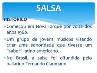 HISTÓRICO
Começou em Nova Iorque por volta dos
anos 1960.
Um grupo de jovens músicos visando
criar uma sonoridade que tivesse um
"sabor" latino-americano.
No Brasil, a salsa foi difundida pelo
bailarino Fernando Claumann.
SALSA
 