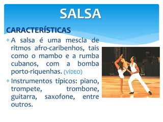 CARACTERÍSTICAS
 A salsa é uma mescla de
ritmos afro-caribenhos, tais
como o mambo e a rumba
cubanos, com a bomba
porto-riquenhas. (VÍDEO)
 Instrumentos típicos: piano,
trompete, trombone,
guitarra, saxofone, entre
outros.
SALSA
 
