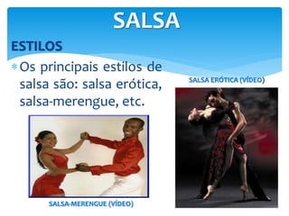 ESTILOS
Os principais estilos de
salsa são: salsa erótica,
salsa-merengue, etc.
SALSA
SALSA ERÓTICA (VÍDEO)
SALSA-MERENGUE (VÍDEO)
 