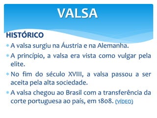HISTÓRICO
 A valsa surgiu na Áustria e na Alemanha.
 A princípio, a valsa era vista como vulgar pela
elite.
 No fim do século XVIII, a valsa passou a ser
aceita pela alta sociedade.
 A valsa chegou ao Brasil com a transferência da
corte portuguesa ao país, em 1808. (VÍDEO)
VALSA
 