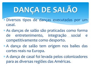  Diversos tipos de danças executadas por um
casal.
 As danças de salão são praticadas como forma
de entretenimento, integração social e
competitivamente como desporto.
 A dança de salão tem origem nos bailes das
cortes reais na Europa.
 A dança de casal foi levada pelos colonizadores
para as diversas regiões das Américas.
DANÇA DE SALÃO
 