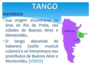 HISTÓRICO
 Sua origem encontra-se na
área de Rio da Prata, nas
cidades de Buenos Aires e
Montevidéu.
 O tango descende da
habanera (estilo musical
cubano) e se interpretava nos
prostíbulos de Buenos Aires e
Montevidéu. (VÍDEO)
TANGO
 