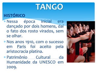 HISTÓRICO
 Nessa época inicial era
dançado por dois homens, daí
o fato dos rosto virados, sem
se olhar.
 Nos anos 1910, com o sucesso
em Paris foi aceito pela
aristocracia platina.
 Patrimônio Cultural da
Humanidade da UNESCO em
2009.
TANGO
 