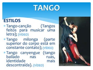 ESTILOS
 Tango-canção (Tangos
feitos para musicar uma
letra); (VÍDEO)
 Tango milonga (parte
superior do corpo está em
constante contato); (VÍDEO)
 Tango canyengue (tango
bailado nas ruas,
identidade mais
descontraída). (VÍDEO)
TANGO
 