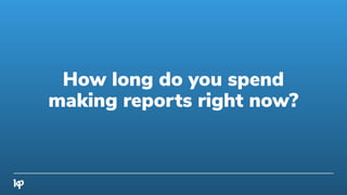 How long do you spend
making reports right now?
 