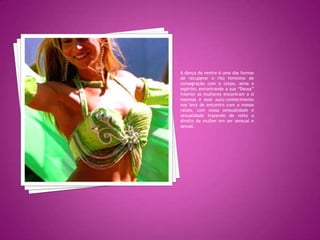 A dança do ventre é uma das formas de recuperar o rito feminino de consagração com o corpo, alma e espírito; encontrando a sua “Deusa” interior as mulheres encontram a si mesmas e esse auto-conhecimento nos leva de encontro com a nossas raízes, com nossa sensualidade e sexualidade trazendo de volta o direito da mulher em ser sensual e sexual.