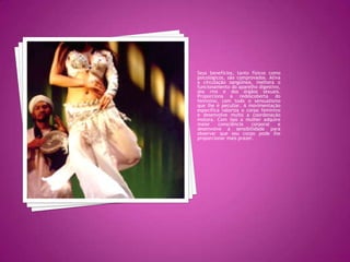 Seus benefícios, tanto físicos como psicológicos, são comprovados. Ativa a circulação sangüínea, melhora o funcionamento do aparelho digestivo, dos rins e dos órgãos sexuais. Proporciona a redescoberta do feminino, com todo o sensualismo que lhe é peculiar. A movimentação específica valoriza o corpo feminino e desenvolve muito a coordenação motora. Com isso a mulher adquire maior consciência corporal e desenvolve a sensibilidade para observar que seu corpo pode lhe proporcionar mais prazer.