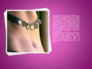 Cada mulher precisa saber manifestar sua sexualidade e sensualidade de sua própria maneira e consciência; “A jornada do herói trata de viver o próprio destino e não aquele que a sociedade define.” Vivenciar a dança é o reencontrar a verdadeira essência da mulher, a serpente tem uma simbologia muito interessante, ela vive trocando de pele, quando está se movendo está continuamente mudando sua forma e a cada ondulação ela troca sua imagem; uma cobra é um animal com mil formas e ainda assim é uma cobra, isso é vivenciar a dança, a deusa, a sensualidade.Temos que estar sempre criando, mantendo e destruindo nossos pensamentos, nossos movimentos, nossa energia feminina, a energia da grande mãe e com isso transformando nossa dança do ventre em dança da deusa-mulher, do amor, da sensualidade, da sexualidade, da terra, da vida.