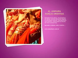 Al JawharaDanças OrientaisDomadoras de cobras, encantadoras de ritmos, ventres dançantes ligados as diferentes culturas, representando uma história, vivênciando as Deusas, são elas as bailarinas.Aprenda a dançar com o ventre... www.aljawhara.com.br