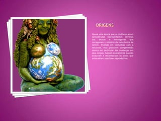 OrigensHouve uma época que as mulheres eram consideradas representantes terrenas das deusas e mensageiras que carregavam o mistério da vida dentro de ventre. Vivendo em comunhão com a natureza, elas possuíam compreensão atenta em particular das mudanças em seus corpos. Sabiam exatamente quando ovulavam e reconheciam os sinais que antecediam suas fases reprodutivas.