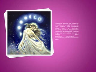 Em todos os aspectos suas vidas eram norteadas pela sensação de conexão como universo, pela composição natural que as cercavam; céu, terra, água e ar, estações do ano e o respeito ao ritmo divino. Tudo isso porque era uma cultura em que a conexão entre sexualidade, menstruação e nascimento era parte do conhecimento diário.