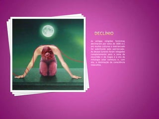 DeclínioAs antigas religiões femininas declinaram por volta de 3000 A.C em muitas culturas o matriarcado foi substituído pelo patriarcado. As deusas lunares foram relegadas completamente para a zona da escuridão e da magia e a era da mitologia solar começou e, com ela, a dominação da consciência masculina.