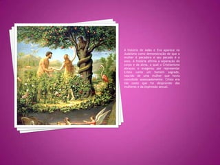 A história de Adão e Eva aparece no Judaísmo como demonstração de que a mulher é pecadora e seu pecado é o sexo. A história afirma a separação do corpo e da alma, a qual o Cristianismo abraçou e exagerou por representar Cristo como um homem sagrado, nascido de uma mulher que havia concebido assexuadamente. Cristo era tão casto que foi desprovido das mulheres e da expressão sexual.