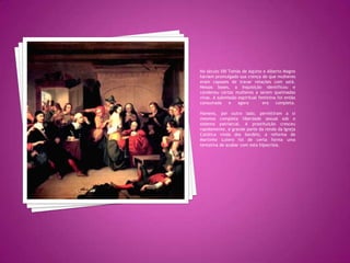 No século XIII Tomás de Aquino e Alberto Magno haviam promulgado sua crença de que mulheres eram capazes de travar relações com satã. Nessas bases, a Inquisição identificou e condenou certas mulheres a serem queimadas vivas. A submissão espiritual feminina foi então consumada e agora  era completa.Homens, por outro lado, permitiram a si mesmos completa liberdade sexual sob o sistema patriarcal. A prostituição cresceu rapidamente, e grande parte da renda da Igreja Católica vinda dos bordéis; a reforma de Martinho Lutero foi de certa forma uma tentativa de acabar com esta hipocrisia.