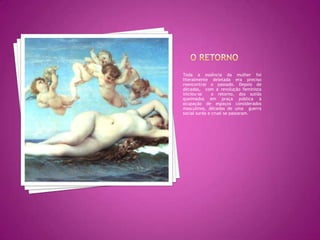 O retornoToda a essência da mulher foi literalmente deletada era preciso reencontrar o passado. Depois de décadas,  com a revolução feminista iniciou-se  o retorno, dos sutiãs queimados em praça pública à ocupação de espaços considerados masculinos, décadas de uma  guerra social surda e cruel se passaram. 