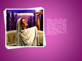 Passado o furor gerado pela revolução feminista, nós, mulheres pós-modernas já não temos “tanta”preocupação com a inclusão social, o que preocupa é a angústia existencial. Nós, mulheres, parimos tarde, passamos a fumar muito, beber exageradamente e a sofrer do coração. Assimilamos as piores características masculinas e nos tornamos liberais, esquecendo de nossas antigas raízes.