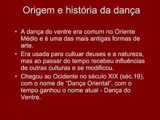 Origem e história da dança A dança do ventre era comum no Oriente Médio e é uma das mais antigas formas de arte. Era usada para cultuar deuses e a natureza, mas ao passar do tempo recebeu influências de outras culturas e se modificou. Chegou ao Ocidente no século XIX (séc.19), com o nome de “Dança Oriental”, com o tempo ganhou o nome atual - Dança do Ventre. 