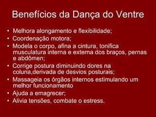 Benefícios da Dança do Ventre Melhora alongamento e flexibilidade; •   Coordenação motora; •   Modela o corpo, afina a cintura, tonifica musculatura interna e externa dos braços, pernas e abdômen; •   Corrige postura diminuindo dores na coluna,derivada de desvios posturais; •   Massageia os órgãos internos estimulando um melhor funcionamento •   Ajuda a emagrecer; •   Alivia tensões, combate o estress.  