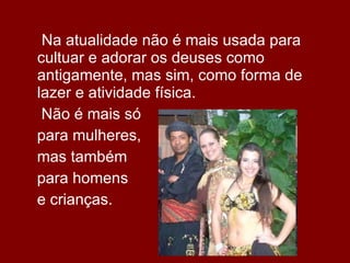  Na atualidade não é mais usada para cultuar e adorar os deuses como antigamente, mas sim, como forma de lazer e atividade física.  Não é mais só  para mulheres,  mas também  para homens  e crianças. 