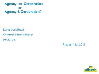 Agency  vs  Corporation    or  Agency & Corporation? Dana Dvořáková Communication Director Ahold, a.s. Prague, 12.4.2011 