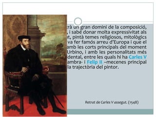  La seva obra sempre mostrà un gran domini de la composició,

del joc de la llum i l’ombra, i sabé donar molta expressivitat als
personatges. Principalment, pintà temes religiosos, mitològics
i retrats, un gènere que el va fer famós arreu d’Europa i que el
portà a estar en contacte amb les corts principals del moment
com los d’Este, Màntua i Urbino, i amb les personalitats més
important de l’Europa occidental, entre les quals hi ha Carles V
–de qui va ser pintor de cambra- i Felip II –mecenes principal
de Ticià en l’etapa final de la trajectòria del pintor.

Retrat de Carles V assegut. (1548)

 