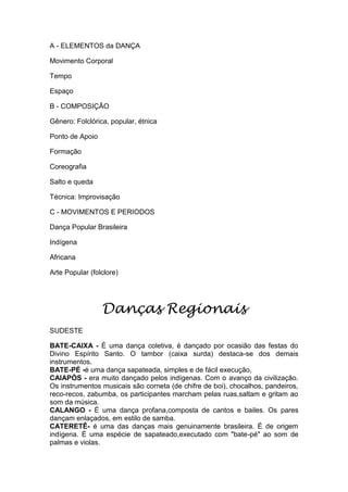 A - ELEMENTOS da DANÇA
Movimento Corporal
Tempo
Espaço
B - COMPOSIÇÃO
Gênero: Folclórica, popular, étnica
Ponto de Apoio
Formação
Coreografia
Salto e queda
Técnica: Improvisação
C - MOVIMENTOS E PERIODOS
Dança Popular Brasileira
Indígena
Africana
Arte Popular (folclore)

Danças Regionais
SUDESTE
BATE-CAIXA - É uma dança coletiva, é dançado por ocasião das festas do
Divino Espírito Santo. O tambor (caixa surda) destaca-se dos demais
instrumentos.
BATE-PÉ -é uma dança sapateada, simples e de fácil execução,
CAIAPÓS - era muito dançado pelos indígenas. Com o avanço da civilização.
Os instrumentos musicais são corneta (de chifre de boi), chocalhos, pandeiros,
reco-recos, zabumba, os participantes marcham pelas ruas,saltam e gritam ao
som da música.
CALANGO - É uma dança profana,composta de cantos e bailes. Os pares
dançam enlaçados, em estilo de samba.
CATERETÊ- é uma das danças mais genuinamente brasileira. É de origem
indígena. É uma espécie de sapateado,executado com "bate-pé" ao som de
palmas e violas.

 