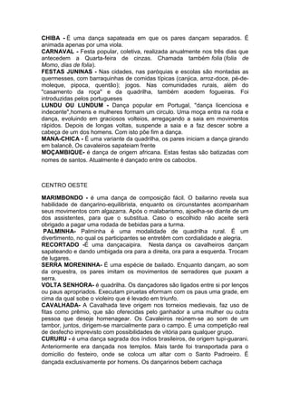CHIBA - É uma dança sapateada em que os pares dançam separados. É
animada apenas por uma viola.
CARNAVAL - Festa popular, coletiva, realizada anualmente nos três dias que
antecedem a Quarta-feira de cinzas. Chamada também folia (folia de
Momo, dias de folia).
FESTAS JUNINAS - Nas cidades, nas paróquias e escolas são montadas as
quermesses, com barraquinhas de comidas típicas (canjica, arroz-doce, pé-demoleque, pipoca, quentão); jogos. Nas comunidades rurais, além do
"casamento da roça" e da quadrilha, também acedem fogueiras. Foi
introduzidas pelos portugueses
LUNDU OU LUNDUM - Dança popular em Portugal, "dança licenciosa e
indecente",homens e mulheres formam um circulo. Uma moça entra na roda e
dança, evoluindo em graciosos volteios, arregaçando a saia em movimentos
rápidos. Depois de longas voltas, suspende a saia e a faz descer sobre a
cabeça de um dos homens. Com isto põe fim a dança.
MANA-CHICA - É uma variante da quadrilha, os pares iniciam a dança girando
em balancê, Os cavaleiros sapateiam frente
MOÇAMBIQUE- é dança de origem africana. Estas festas são batizadas com
nomes de santos. Atualmente é dançado entre os caboclos.

CENTRO OESTE
MARIMBONDO - é uma dança de composição fácil. O bailarino revela sua
habilidade de dançarino-equilibrista, enquanto os circunstantes acompanham
seus movimentos com algazarra. Após o malabarismo, ajoelha-se diante de um
dos assistentes, para que o substitua. Caso o escolhido não aceite será
obrigado a pagar uma rodada de bebidas para a turma.
PALMINHA- Palminha é uma modalidade de quadrilha rural. É um
divertimento, no qual os participantes se entretêm com cordialidade e alegria.
RECORTADO -É uma dançacaipira. Nesta dança os cavalheiros dançam
sapateando e dando umbigada ora para a direita, ora para a esquerda. Trocam
de lugares.
SERRA MORENINHA- É uma espécie de bailado. Enquanto dançam, ao som
da orquestra, os pares imitam os movimentos de serradores que puxam a
serra.
VOLTA SENHORA- é quadrilha. Os dançadores são ligados entre si por lenços
ou paus apropriados. Executam piruetas eformam com os paus uma grade, em
cima da qual sobe o violeiro que é levado em triunfo.
CAVALHADA- A Cavalhada teve origem nos torneios medievais, faz uso de
fitas como prêmio, que são oferecidas pelo ganhador a uma mulher ou outra
pessoa que deseje homenagear. Os Cavaleiros reúnem-se ao som de um
tambor, juntos, dirigem-se marcialmente para o campo. É uma competição real
de desfecho imprevisto com possibilidades de vitória para qualquer grupo.
CURURU - é uma dança sagrada dos índios brasileiros, de origem tupi-guarani.
Anteriormente era dançada nos templos. Mais tarde foi transportada para o
domicilio do festeiro, onde se coloca um altar com o Santo Padroeiro. É
dançada exclusivamente por homens. Os dançarinos bebem cachaça

 