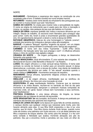 NORTE
MARAMBIRÉ - Simbolizava a esperança dos negros na construção de uma
sociedade justa e livre. O bailado constitui-se numa simples marcha.
RETUMBÃO - recebeu esse nome devido ao entusiasmo dos portugueses que,
ao ouvirem a musica diziam que tudo “retumbava”.
SAMBA DO CACETE- foi criada para mostrar toda a sensualidade da região.
O nome se origina do instrumento que é usado para dar ritmo e marcação à
música: os cacetes, dois pedaços de pau que são batidos no Curimbó.
DANÇA DO SÍRIA- expressa gratidão dos índios e escravos africanos por um
milagre. Depois do trabalho, os escravos eram liberados para conseguir algo
para comer. Certo dia, foram à praia e encontraram grandes quantidades de
siris. Em agradecimento dançaram e deram o nome á dança de SIRIÁ.
BATUQUE AMAZÔNICO- trata-se de uma homenagem à "cabocla Jurema",
entidade dos terreiros da Umbanda e demais cultos afro-brasileiros
BANGUÊ - A palavra "Banguê" significa "engenho de açúcar", em um dialeto
africano, por isso a dança também é conhecida como "dança dos engenhos".
CARIMBÓ- O nome vem dos índios Tupinambá - CURI (PAU OCO)
(FURADO). Na tradução seria "pau que propaga o som". A influência africana
deixou o ritmo do carimbó mais agitado e alegre.
CIRANDA DO NORTE - De origem portuguesa, a dança, se desenvolve
formando uma grande roda.
CHULA MARAJOARA- ritual afro-brasileira. É uma variante das congadas. É
devocional em louvor a São Benedito e Nossa Sr.ª. do Rosário.
LUNDÚ- De origem africana e a mais sensual dança folclórica. O tema está
centrado no convite do homem à mulher para um encontro sexual. A dança
desenvolve-se, a princípio, com a recusa da mulher, mas diante da insistência
do companheiro ela termina por ceder. O "ato sexual" acontece quando o
casais realiza a UMBIGADA - movimentos sensuais de requebro.
MARAMBIRÉ- Dança africana, tipicamente religiosa (mistura de elementos
religiosos e profanos).
OBALUAIÊ - é de origem africana, manifestação que se ramificou do
candomblé africano. Se inicia com uma invocação ao orixá
DESFEITEIRA- É uma manifestação folclórica. Conta-se que os escravos
africanos e os índios Boraris, reuniam-se no barracão ao final do dia para
momentos de descontração, dançavam e cantavam músicas compostas de
improviso onde, em geral, faziam críticas bem humoradas a seus senhores,
para “desfeiteá-los”.
PRETINHA D’ANGOLA- é uma dança africana, de Angola, os temas
ressaltados são as mágoas do período de escravidão
XOTE BRAGANTINO- de raiz européia, da Escócia. A dança era praticada por
membros das famílias dos senhores dos engenhos
DANÇA DA LENDA DO AÇAÍ numa época em quea falta de comida assolava,
o cacique decidiu que qualquer criança que nascesse seria morta, pois não
haveria alimento para elas. A sua filha IAÇÁ engravidou e deu à luz uma
menina, que foi morta . Sua filha chorou durante muito tempo, quando numa
noite ela avistou uma palmeira com frutos escuros, e no pé desta palmeira sua
filha a esperava de braços abertos. Ela correu para lhe abraçar, e o fez com
tanta vontade e felicidade que acabou morrendo abraçada aos pés da
palmeira. Seu pai a encontrou morta e percebeu em seu rosto um olhar de

 